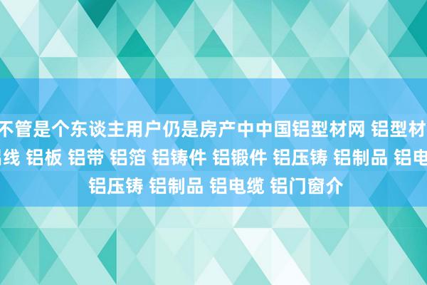 不管是个东谈主用户仍是房产中中国铝型材网 铝型材 铝管 铝棒 铝线 铝板 铝带 铝箔 铝铸件 铝锻件 铝压铸 铝制品 铝电缆 铝门窗介