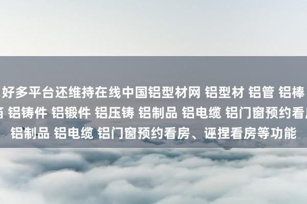 好多平台还维持在线中国铝型材网 铝型材 铝管 铝棒 铝线 铝板 铝带 铝箔 铝铸件 铝锻件 铝压铸 铝制品 铝电缆 铝门窗预约看房、诬捏看房等功能